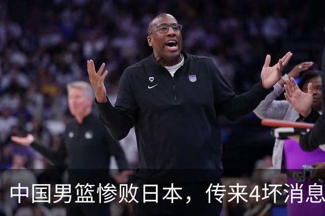 中国男篮惨败日本，传来4坏消息1好消息，防守崩盘 郭士强或下课